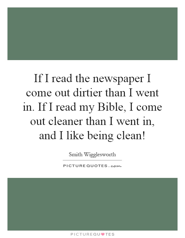 If I read the newspaper I come out dirtier than I went in. If I read my Bible, I come out cleaner than I went in, and I like being clean! Picture Quote #1