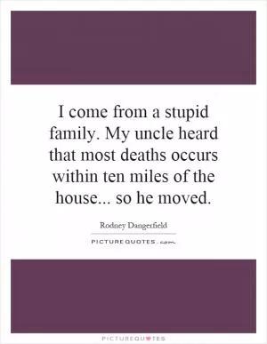 I come from a stupid family. My uncle heard that most deaths occurs within ten miles of the house... so he moved Picture Quote #1