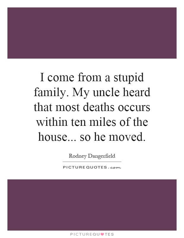 I come from a stupid family. My uncle heard that most deaths occurs within ten miles of the house... so he moved Picture Quote #1