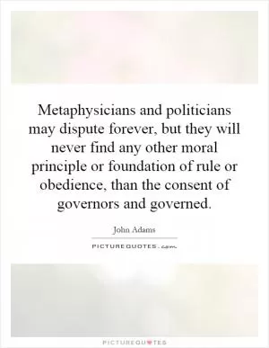 Metaphysicians and politicians may dispute forever, but they will never find any other moral principle or foundation of rule or obedience, than the consent of governors and governed Picture Quote #1