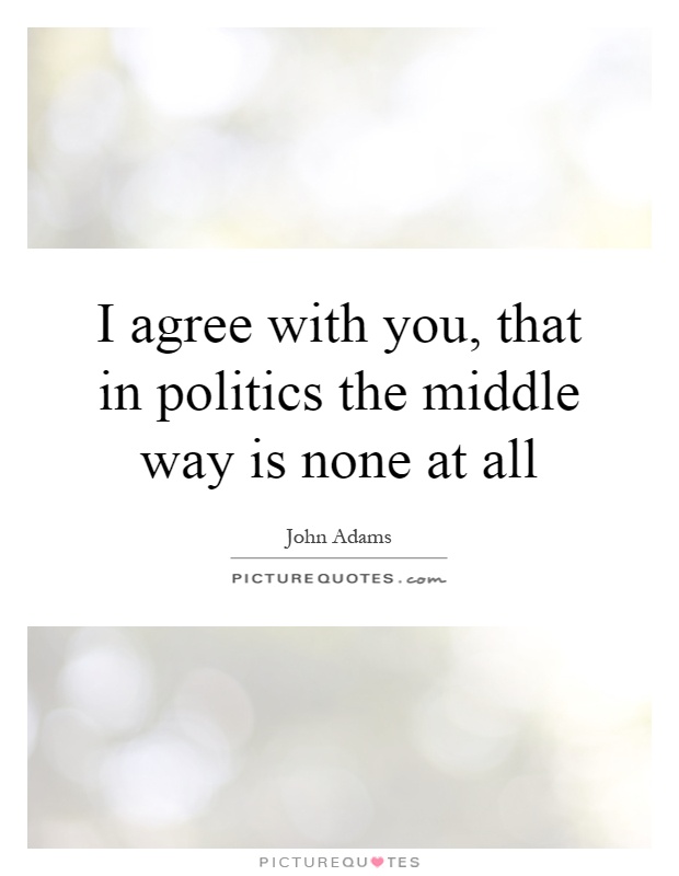I agree with you, that in politics the middle way is none at all Picture Quote #1