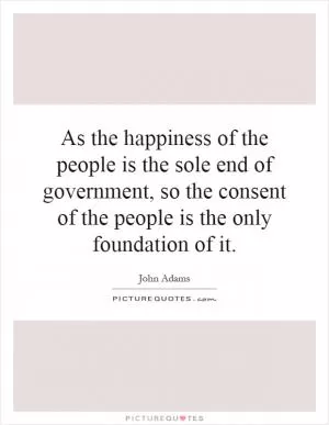 As the happiness of the people is the sole end of government, so the consent of the people is the only foundation of it Picture Quote #1