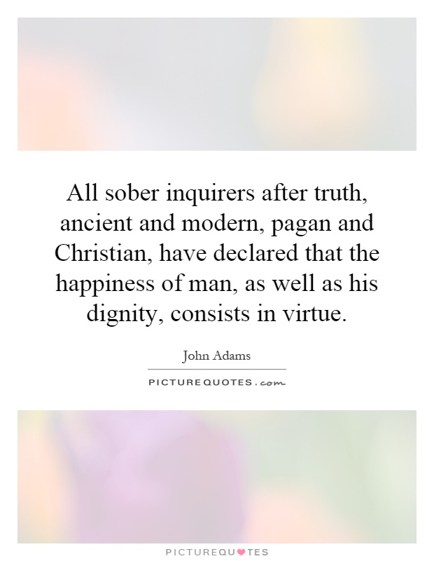 All sober inquirers after truth, ancient and modern, pagan and Christian, have declared that the happiness of man, as well as his dignity, consists in virtue Picture Quote #1