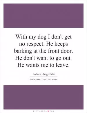 With my dog I don't get no respect. He keeps barking at the front door. He don't want to go out. He wants me to leave Picture Quote #1