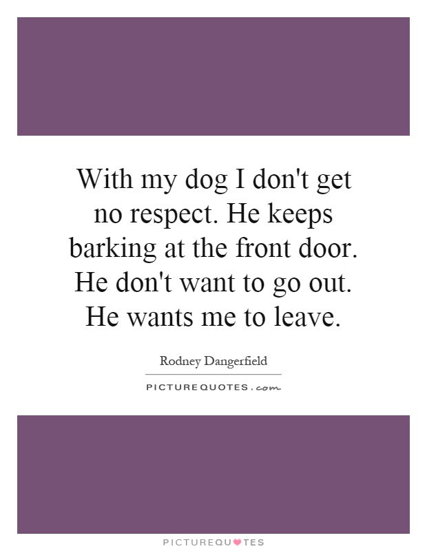 With my dog I don't get no respect. He keeps barking at the front door. He don't want to go out. He wants me to leave Picture Quote #1