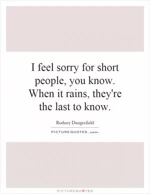 I feel sorry for short people, you know. When it rains, they're the last to know Picture Quote #1