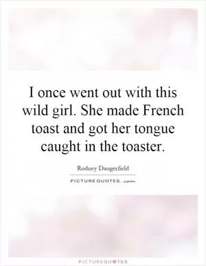 I once went out with this wild girl. She made French toast and got her tongue caught in the toaster Picture Quote #1