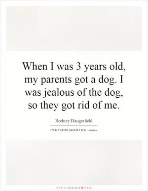 When I was 3 years old, my parents got a dog. I was jealous of the dog, so they got rid of me Picture Quote #1