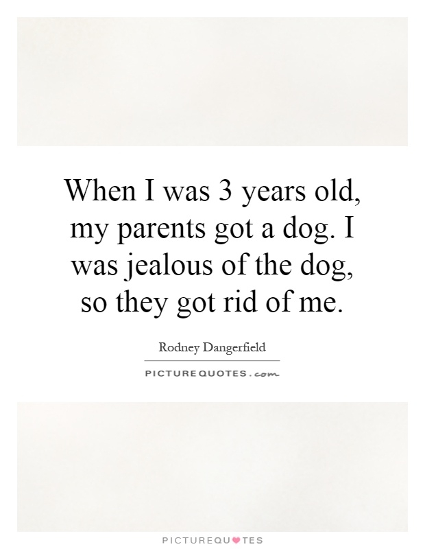 When I was 3 years old, my parents got a dog. I was jealous of the dog, so they got rid of me Picture Quote #1