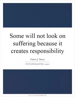 Some will not look on suffering because it creates responsibility Picture Quote #1