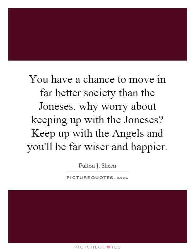 You have a chance to move in far better society than the Joneses. why worry about keeping up with the Joneses? Keep up with the Angels and you'll be far wiser and happier Picture Quote #1