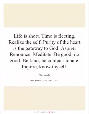 Life is short. Time is fleeting. Realize the self. Purity of the heart is the gateway to God. Aspire. Renounce. Meditate. Be good; do good. Be kind; be compassionate. Inquire, know thyself Picture Quote #1