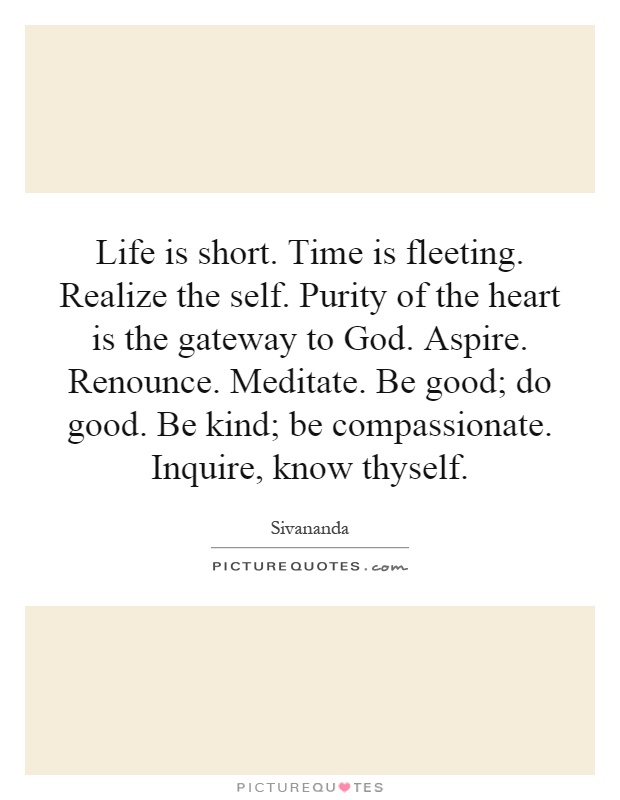 Life is short. Time is fleeting. Realize the self. Purity of the heart is the gateway to God. Aspire. Renounce. Meditate. Be good; do good. Be kind; be compassionate. Inquire, know thyself Picture Quote #1
