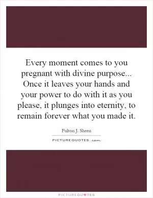Every moment comes to you pregnant with divine purpose... Once it leaves your hands and your power to do with it as you please, it plunges into eternity, to remain forever what you made it Picture Quote #1