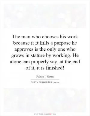The man who chooses his work because it fulfills a purpose he approves is the only one who grows in stature by working. He alone can properly say, at the end of it, it is finished! Picture Quote #1