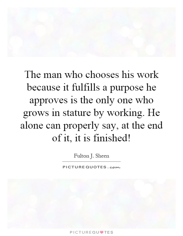 The man who chooses his work because it fulfills a purpose he approves is the only one who grows in stature by working. He alone can properly say, at the end of it, it is finished! Picture Quote #1