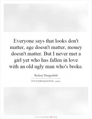 Everyone says that looks don't matter, age doesn't matter, money doesn't matter. But I never met a girl yet who has fallen in love with an old ugly man who's broke Picture Quote #1