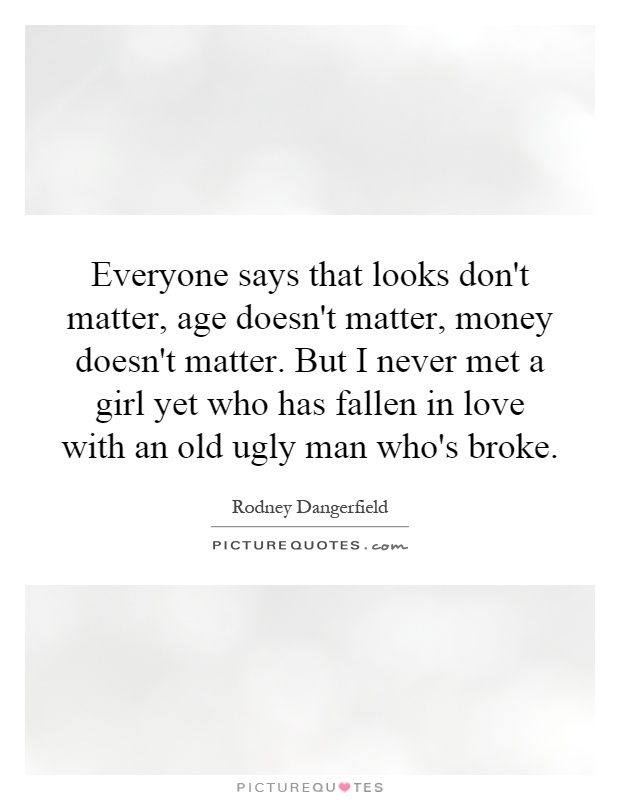 Everyone says that looks don't matter, age doesn't matter, money doesn't matter. But I never met a girl yet who has fallen in love with an old ugly man who's broke Picture Quote #1