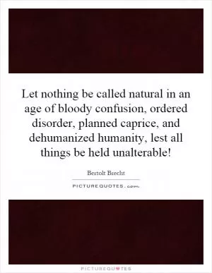 Let nothing be called natural in an age of bloody confusion, ordered disorder, planned caprice, and dehumanized humanity, lest all things be held unalterable! Picture Quote #1