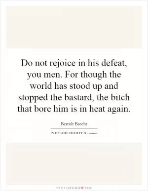 Do not rejoice in his defeat, you men. For though the world has stood up and stopped the bastard, the bitch that bore him is in heat again Picture Quote #1