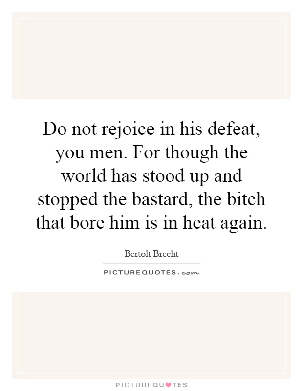 Do not rejoice in his defeat, you men. For though the world has stood up and stopped the bastard, the bitch that bore him is in heat again Picture Quote #1