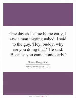 One day as I came home early, I saw a man jogging naked. I said to the guy, 'Hey, buddy, why are you doing that?' He said, 'Because you came home early.' Picture Quote #1