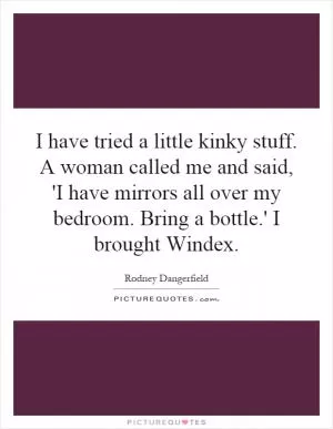 I have tried a little kinky stuff. A woman called me and said, 'I have mirrors all over my bedroom. Bring a bottle.' I brought Windex Picture Quote #1