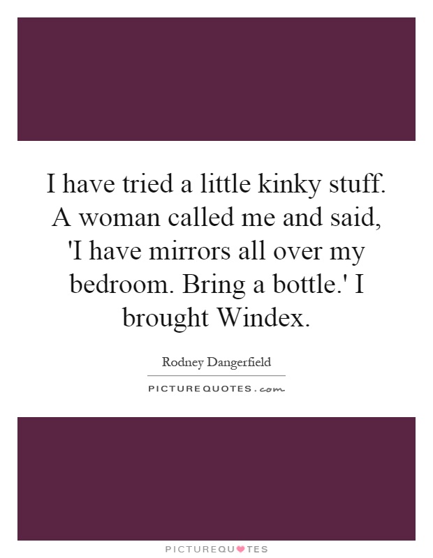 I have tried a little kinky stuff. A woman called me and said, 'I have mirrors all over my bedroom. Bring a bottle.' I brought Windex Picture Quote #1