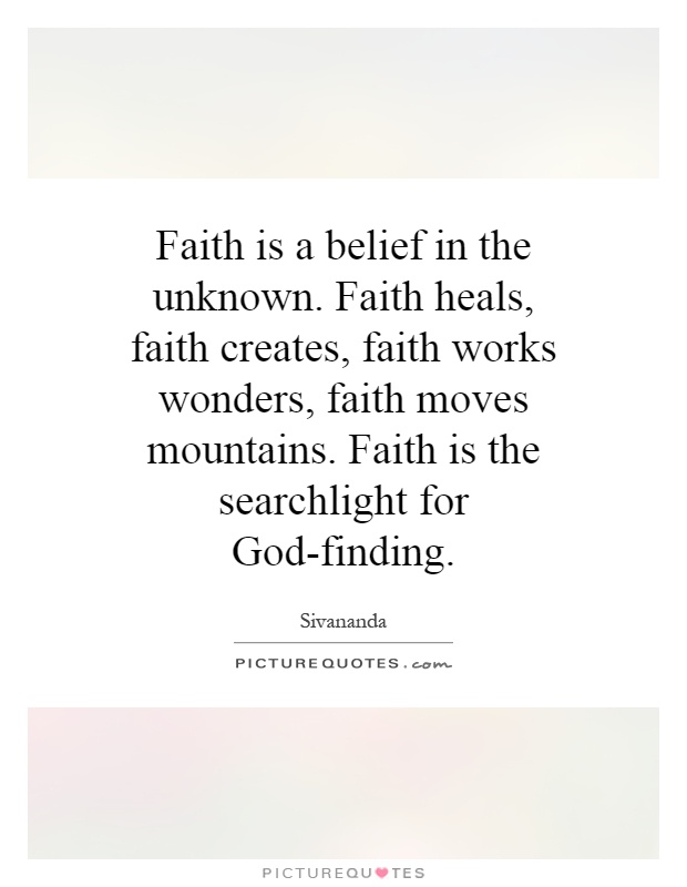 Faith is a belief in the unknown. Faith heals, faith creates, faith works wonders, faith moves mountains. Faith is the searchlight for God-finding Picture Quote #1