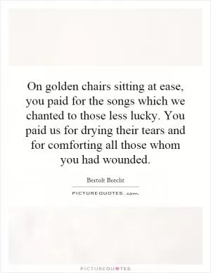 On golden chairs sitting at ease, you paid for the songs which we chanted to those less lucky. You paid us for drying their tears and for comforting all those whom you had wounded Picture Quote #1
