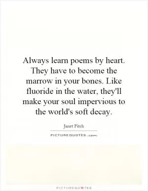 Always learn poems by heart. They have to become the marrow in your bones. Like fluoride in the water, they'll make your soul impervious to the world's soft decay Picture Quote #1