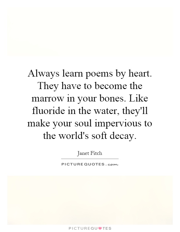 Always learn poems by heart. They have to become the marrow in your bones. Like fluoride in the water, they'll make your soul impervious to the world's soft decay Picture Quote #1