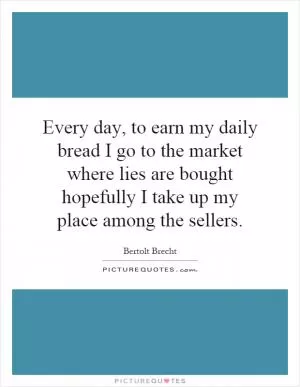 Every day, to earn my daily bread I go to the market where lies are bought hopefully I take up my place among the sellers Picture Quote #1