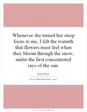 Whenever she turned her steep focus to me, I felt the warmth that flowers must feel when they bloom through the snow, under the first concentrated rays of the sun Picture Quote #1