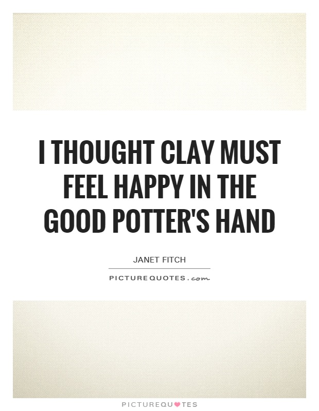 I thought clay must feel happy in the good potter's hand Picture Quote #1