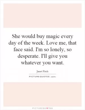 She would buy magic every day of the week. Love me, that face said. I'm so lonely, so desperate. I'll give you whatever you want Picture Quote #1