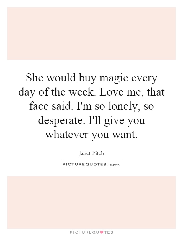She would buy magic every day of the week. Love me, that face said. I'm so lonely, so desperate. I'll give you whatever you want Picture Quote #1