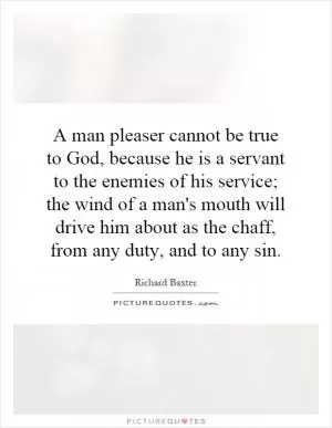A man pleaser cannot be true to God, because he is a servant to the enemies of his service; the wind of a man's mouth will drive him about as the chaff, from any duty, and to any sin Picture Quote #1