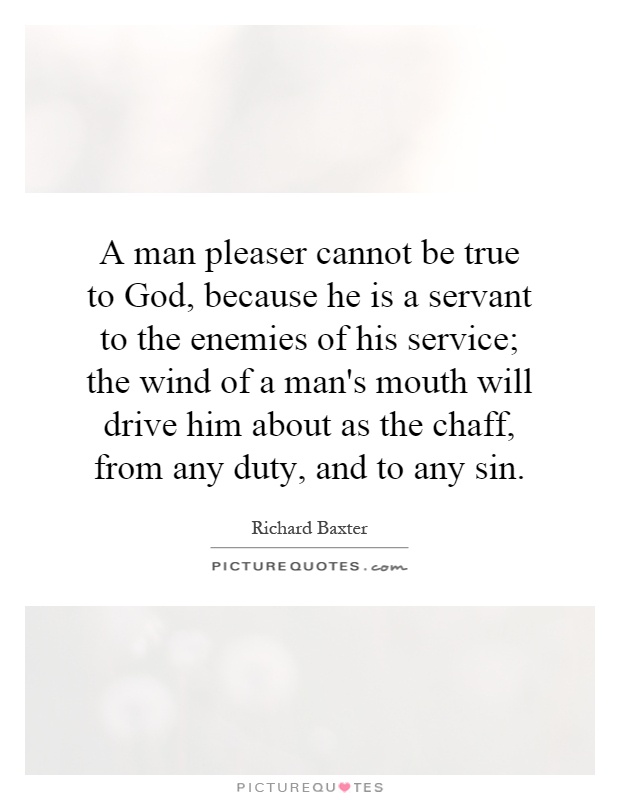 A man pleaser cannot be true to God, because he is a servant to the enemies of his service; the wind of a man's mouth will drive him about as the chaff, from any duty, and to any sin Picture Quote #1