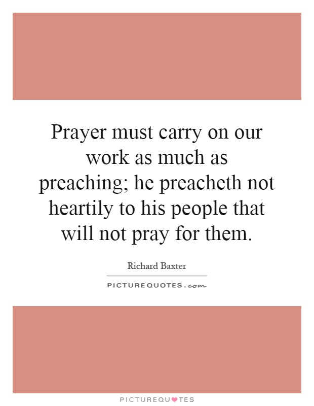Prayer must carry on our work as much as preaching; he preacheth not heartily to his people that will not pray for them Picture Quote #1