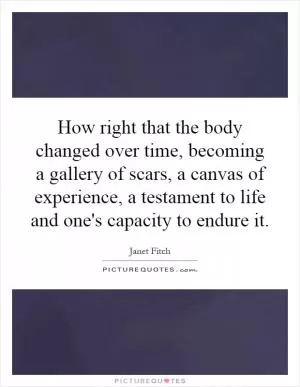 How right that the body changed over time, becoming a gallery of scars, a canvas of experience, a testament to life and one's capacity to endure it Picture Quote #1