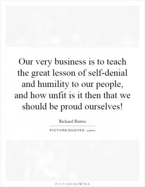 Our very business is to teach the great lesson of self-denial and humility to our people, and how unfit is it then that we should be proud ourselves! Picture Quote #1