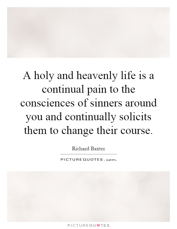 A holy and heavenly life is a continual pain to the consciences of sinners around you and continually solicits them to change their course Picture Quote #1