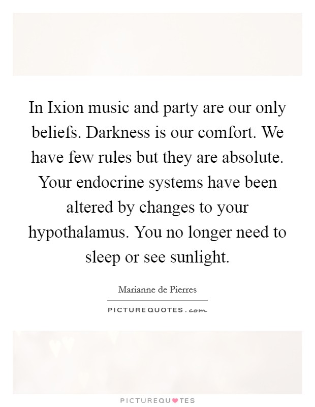 In Ixion music and party are our only beliefs. Darkness is our comfort. We have few rules but they are absolute. Your endocrine systems have been altered by changes to your hypothalamus. You no longer need to sleep or see sunlight Picture Quote #1