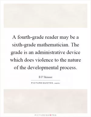 A fourth-grade reader may be a sixth-grade mathematician. The grade is an administrative device which does violence to the nature of the developmental process Picture Quote #1