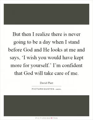 But then I realize there is never going to be a day when I stand before God and He looks at me and says, ‘I wish you would have kept more for yourself.’ I’m confident that God will take care of me Picture Quote #1