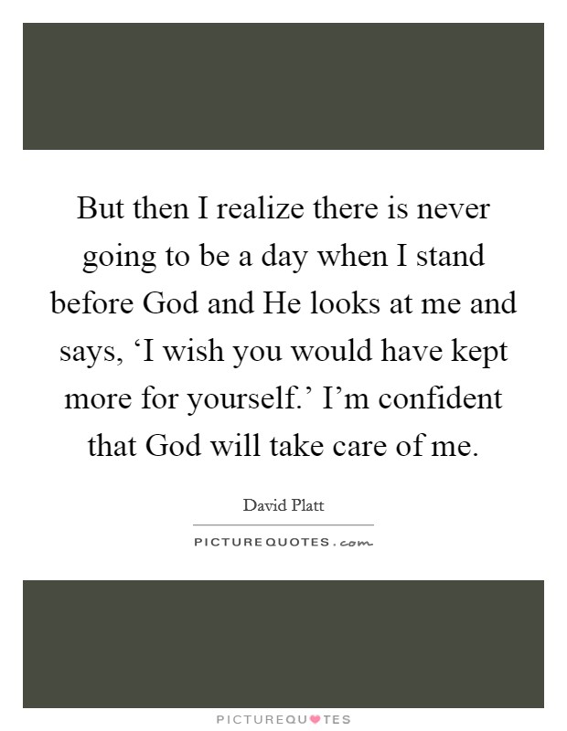 But then I realize there is never going to be a day when I stand before God and He looks at me and says, ‘I wish you would have kept more for yourself.' I'm confident that God will take care of me Picture Quote #1