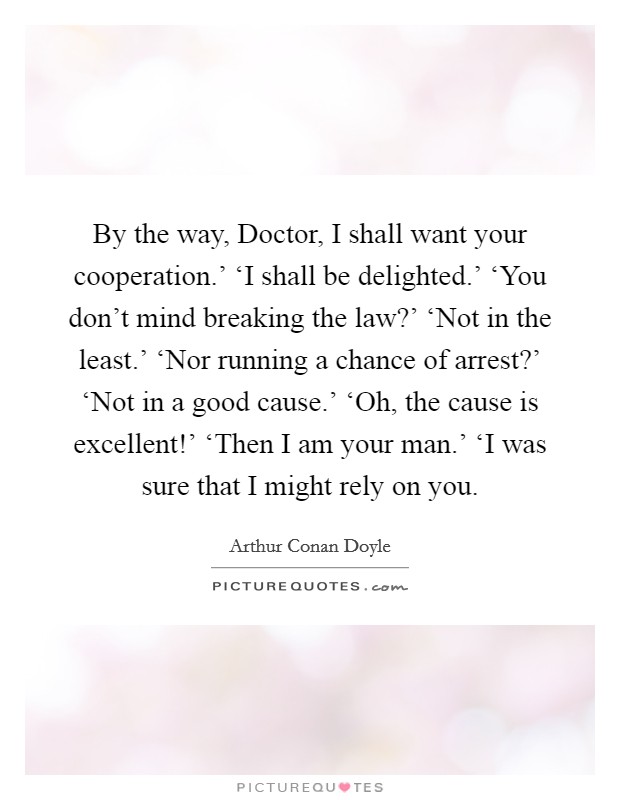 By the way, Doctor, I shall want your cooperation.' ‘I shall be delighted.' ‘You don't mind breaking the law?' ‘Not in the least.' ‘Nor running a chance of arrest?' ‘Not in a good cause.' ‘Oh, the cause is excellent!' ‘Then I am your man.' ‘I was sure that I might rely on you Picture Quote #1