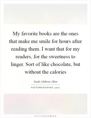 My favorite books are the ones that make me smile for hours after reading them. I want that for my readers, for the sweetness to linger. Sort of like chocolate, but without the calories Picture Quote #1