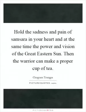 Hold the sadness and pain of samsara in your heart and at the same time the power and vision of the Great Eastern Sun. Then the warrior can make a proper cup of tea Picture Quote #1